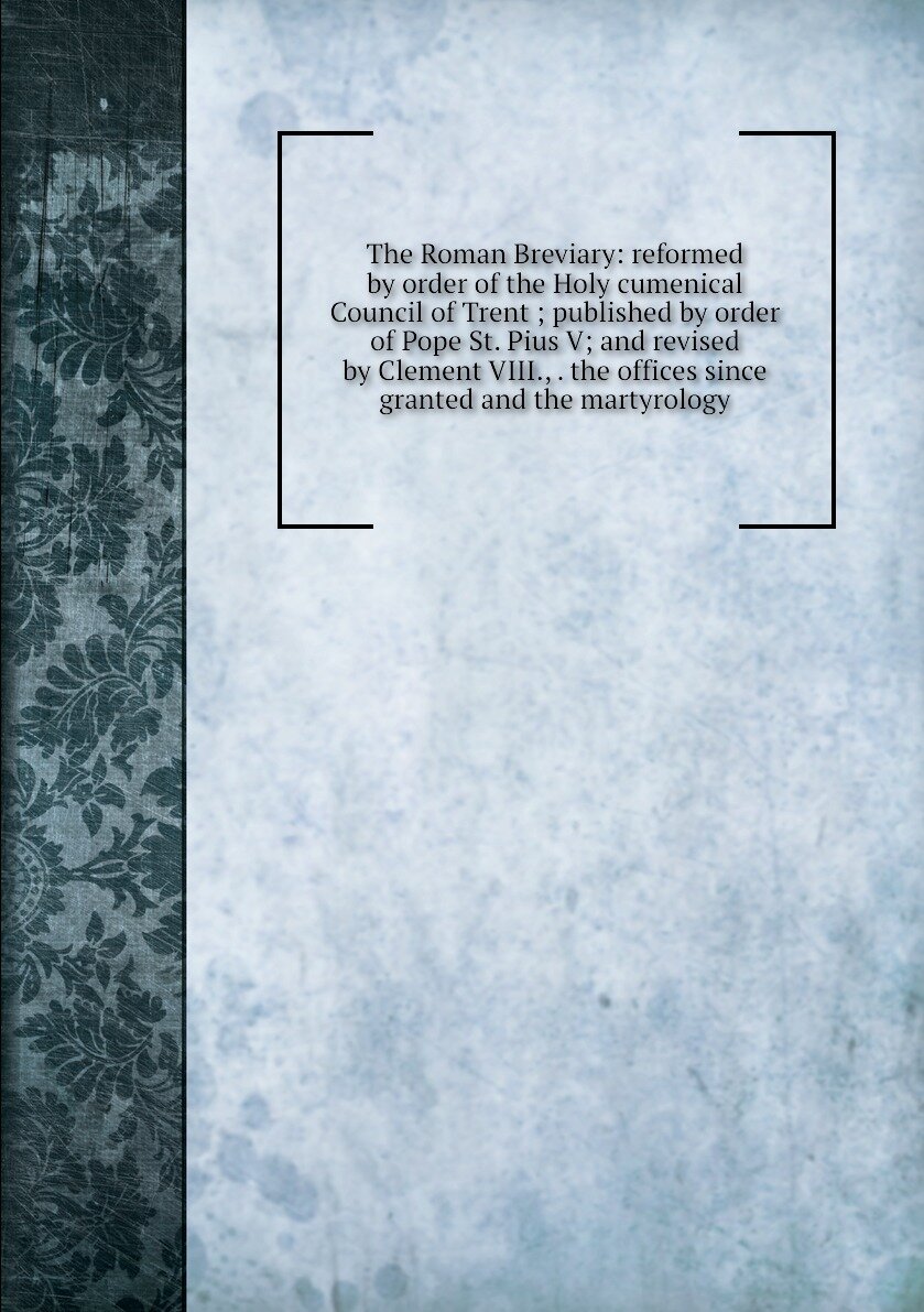 The Roman Breviary: reformed by order of the Holy cumenical Council of Trent ; published by order of Pope St. Pius V; and revised by Clement VIII., . the offices since granted and the martyrology