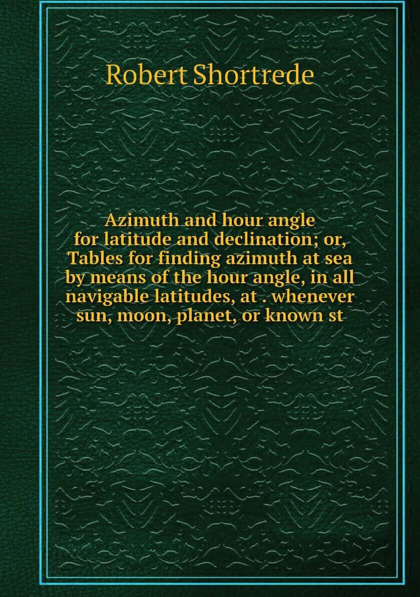 Azimuth and hour angle for latitude and declination; or, Tables for finding azimuth at sea by means of the hour angle, in all navigable latitudes, at . whenever sun, moon, planet, or known st