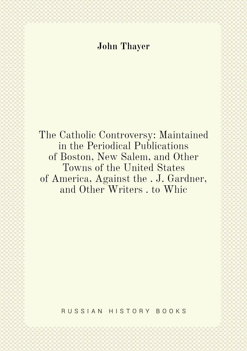The Catholic Controversy: Maintained in the Periodical Publications of Boston, New Salem, and Other Towns of the United States of America, Against th…