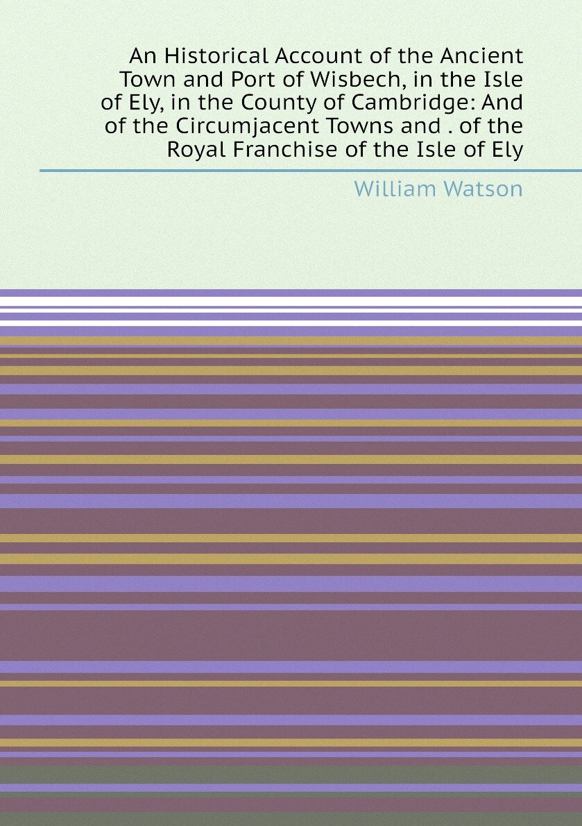 An Historical Account of the Ancient Town and Port of Wisbech, in the Isle of Ely, in the County of Cambridge: And of the Circumjacent Towns and . of the Royal Franchise of the Isle of Ely