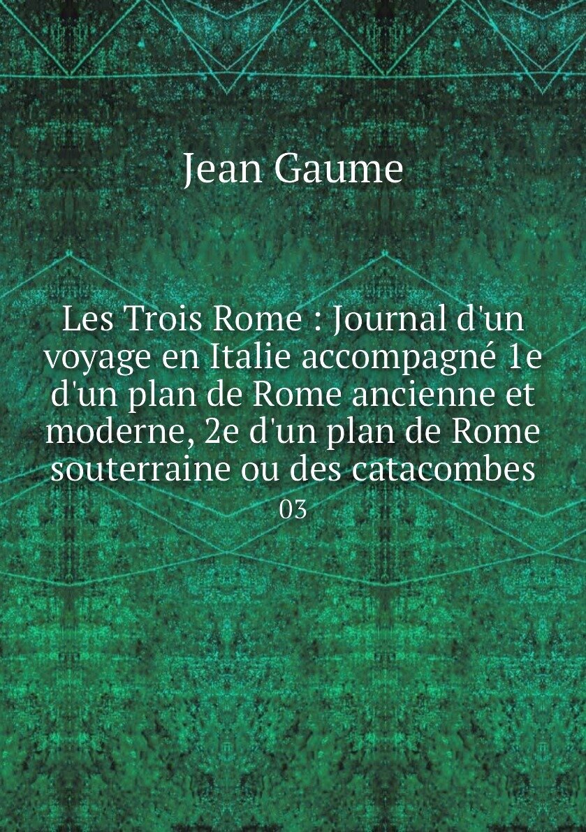 Les Trois Rome : Journal d'un voyage en Italie accompagné 1e d'un plan de Rome ancienne et moderne 2e d'un plan de Rome souterraine ou des catacombes. 03