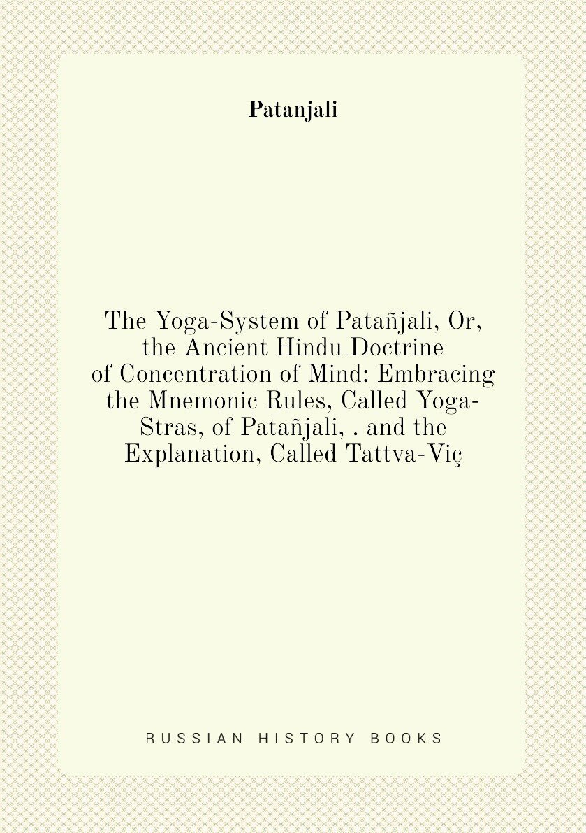 The Yoga-System of Patañjali, Or, the Ancient Hindu Doctrine of Concentration of Mind: Embracing the Mnemonic Rules, Called Yoga-Stras, of Patañjali, . and the Explanation, Called Tattva-Viç