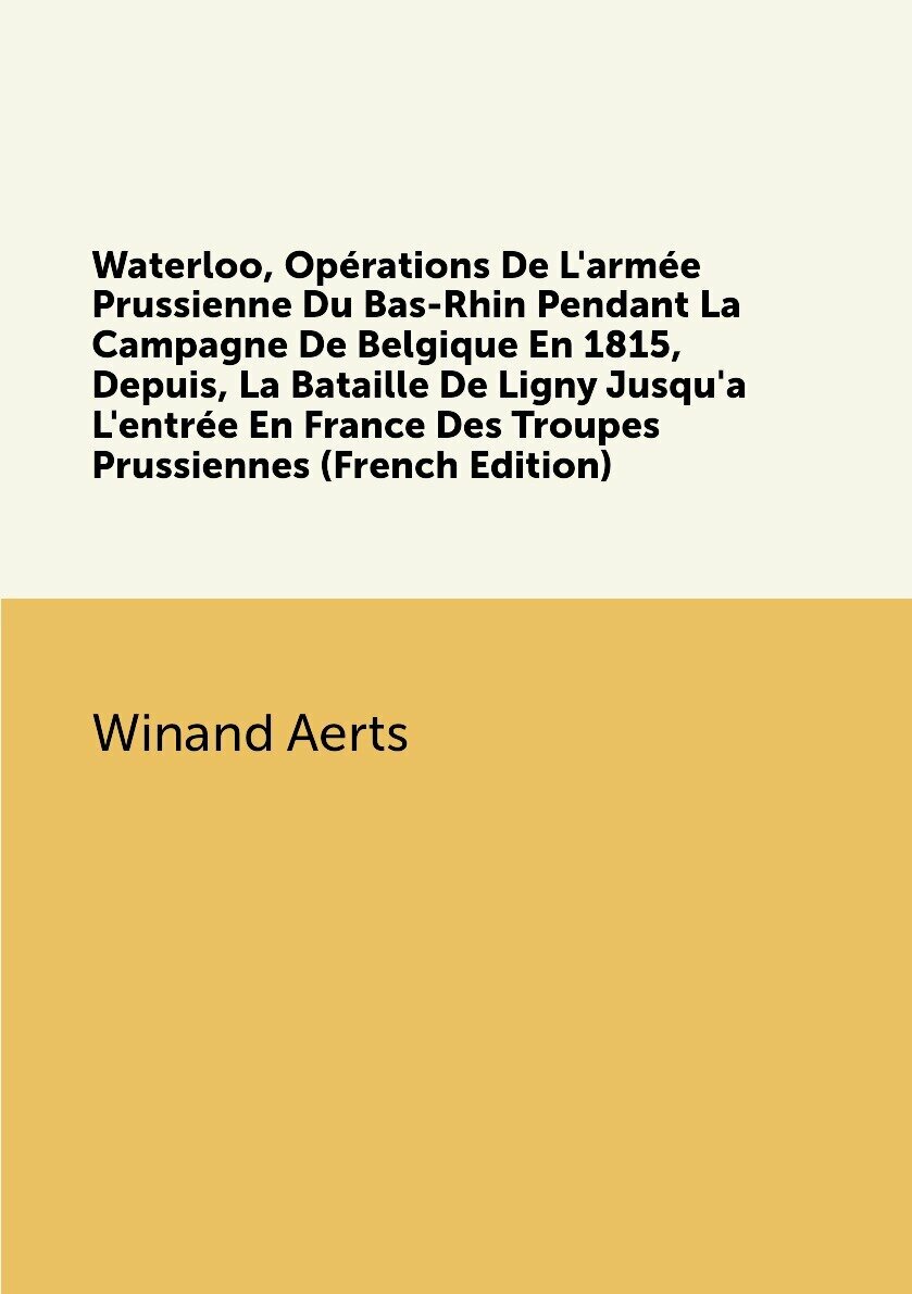 Waterloo Opérations De L'armée Prussienne Du Bas-Rhin Pendant La Campagne De Belgique En 1815 Depuis La Bataille De Ligny Jusqu'a L'entrée En France Des Troupes Prussiennes (French Edition)