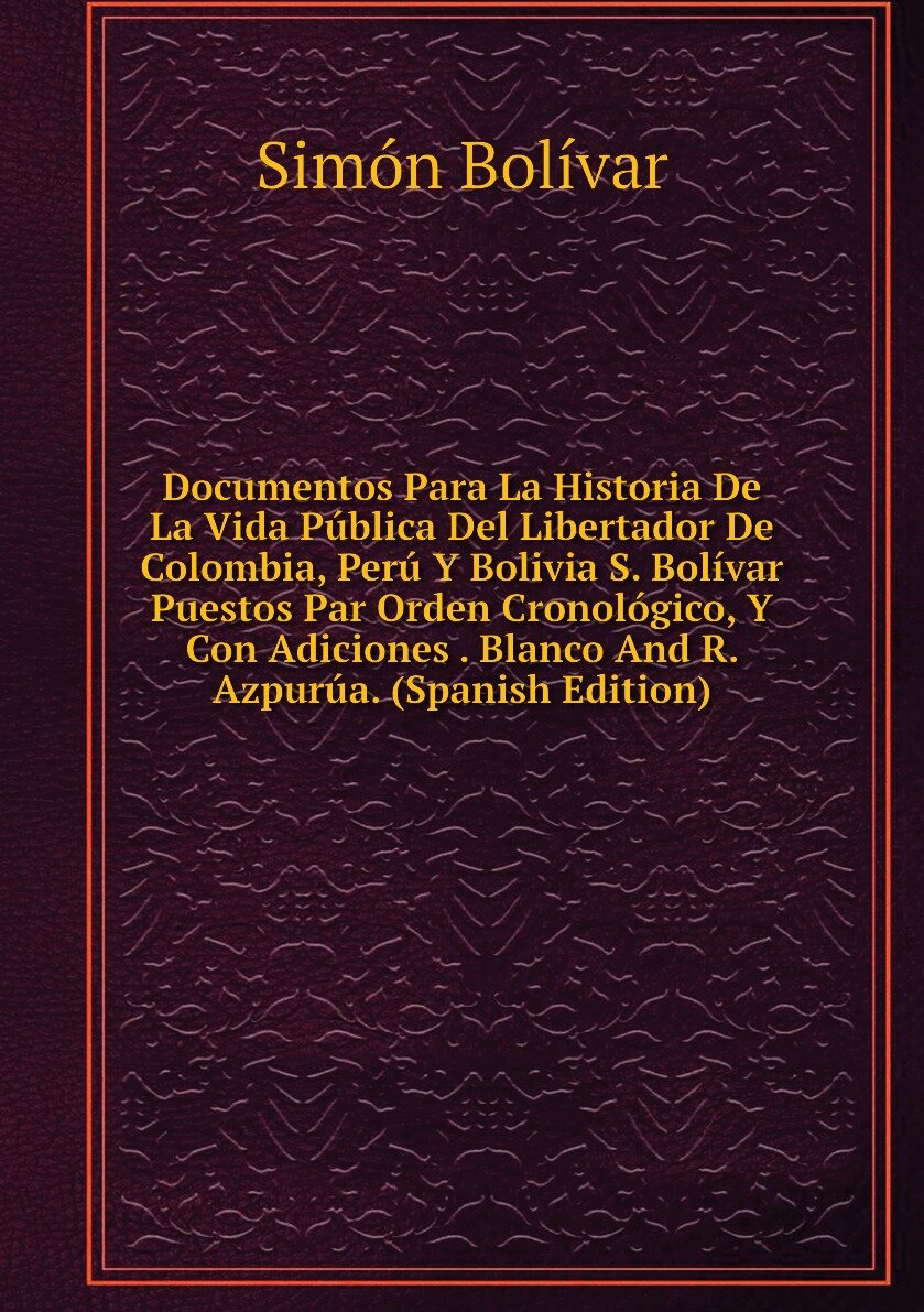 Documentos Para La Historia De La Vida Pública Del Libertador De Colombia, Perú Y Bolivia S. Bolívar Puestos Par Orden Cronológico, Y Con Adiciones . Blanco And R. Azpurúa. (Spanish Edition)