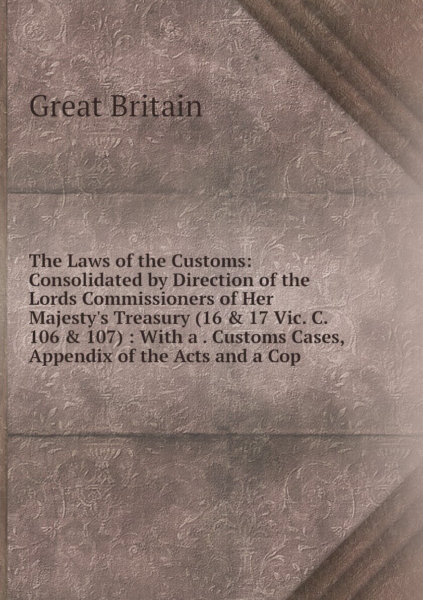 The Laws of the Customs: Consolidated by Direction of the Lords Commissioners of Her Majesty's Treasury (16 & 17 Vic. C. 106 & 107) : With a . Customs Cases, Appendix of the Acts and a Cop