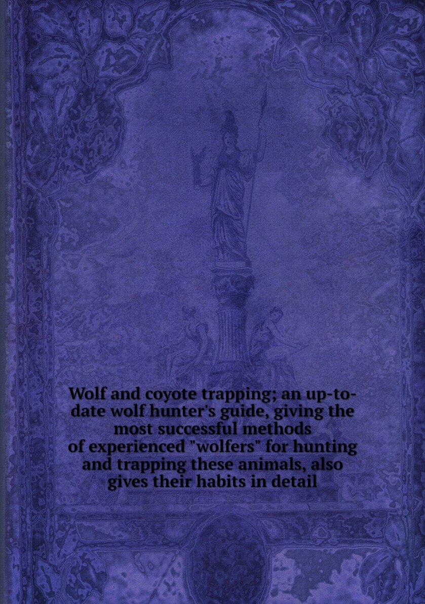 Wolf and coyote trapping; an up-to-date wolf hunter's guide, giving the most successful methods of experienced "wolfers" for hunting and trapping these animals, also gives their habits in detail