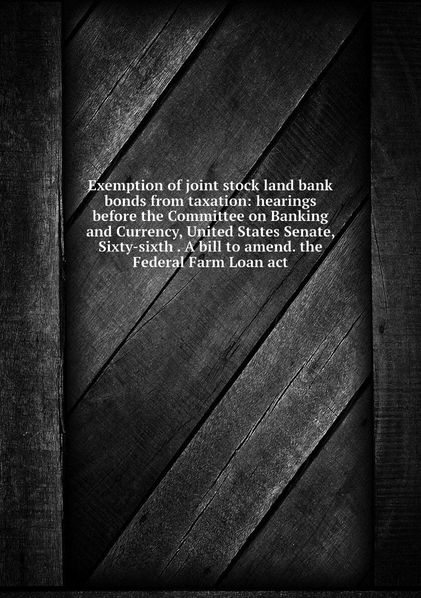 Exemption of joint stock land bank bonds from taxation: hearings before the Committee on Banking and Currency United States Senate Sixty-sixth . A bill to amend. the Federal Farm Loan act