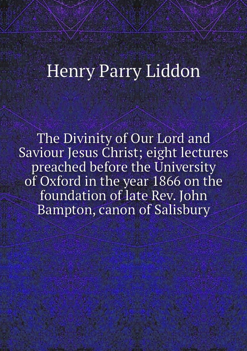 The Divinity of Our Lord and Saviour Jesus Christ; eight lectures preached before the University of Oxford in the year 1866 on the foundation of late Rev. John Bampton, canon of Salisbury