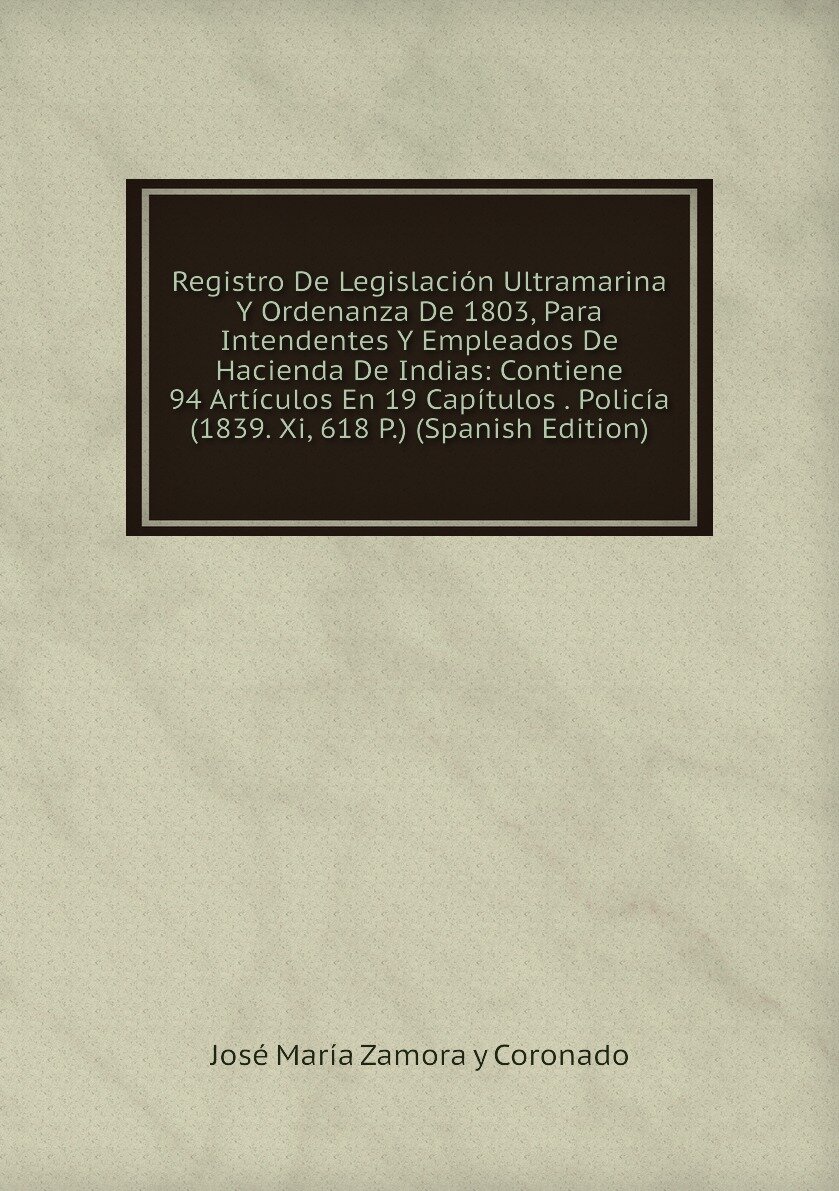 Registro De Legislación Ultramarina Y Ordenanza De 1803, Para Intendentes Y Empleados De Hacienda De Indias: Contiene 94 Artículos En 19 Capítulos . Policía (1839. Xi, 618 P.) (Spanish Edition)