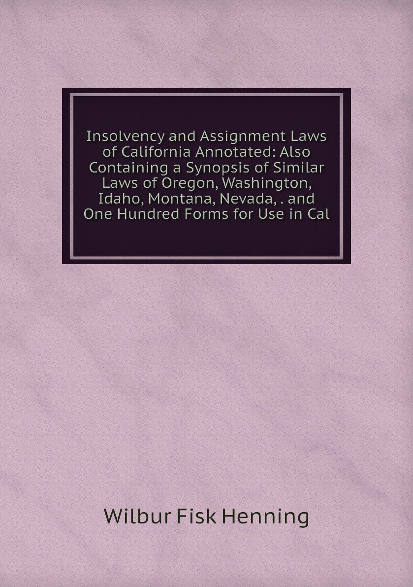 Insolvency and Assignment Laws of California Annotated: Also Containing a Synopsis of Similar Laws of Oregon, Washington, Idaho, Montana, Nevada, . and One Hundred Forms for Use in Cal