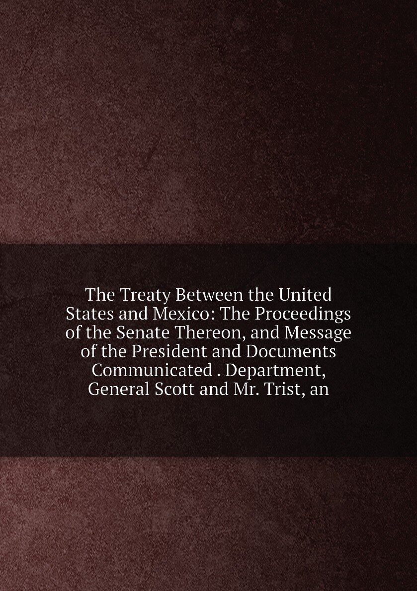 The Treaty Between the United States and Mexico: The Proceedings of the Senate Thereon, and Message of the President and Documents Communicated . Department, General Scott and Mr. Trist, an