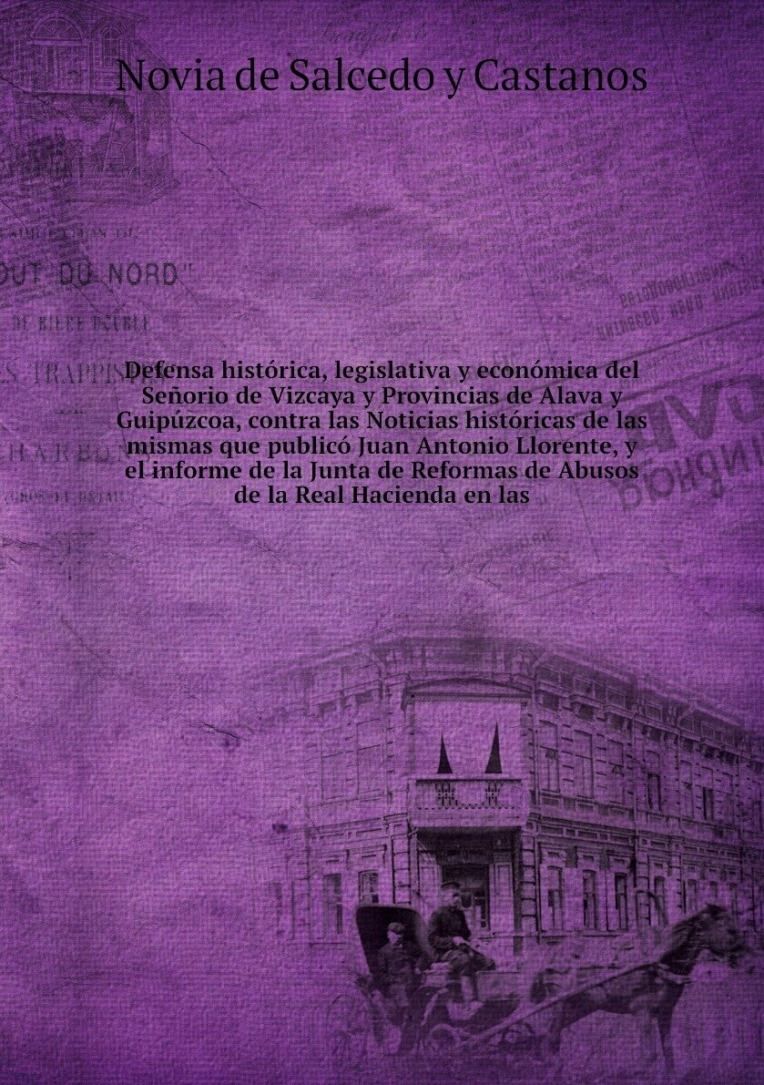 Defensa histórica, legislativa y económica del Señorio de Vizcaya y Provincias de Alava y Guipúzcoa, contra las Noticias históricas de las mismas que publicó Juan Antonio Llorente, y el informe de la Junta de Reformas de Abusos de la Real Hacienda en las