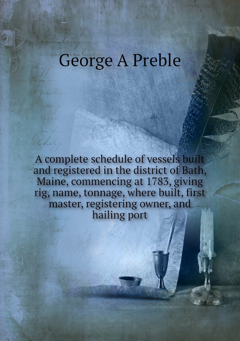 A complete schedule of vessels built and registered in the district of Bath, Maine, commencing at 1783, giving rig, name, tonnage, where built, first master, registering owner, and hailing port