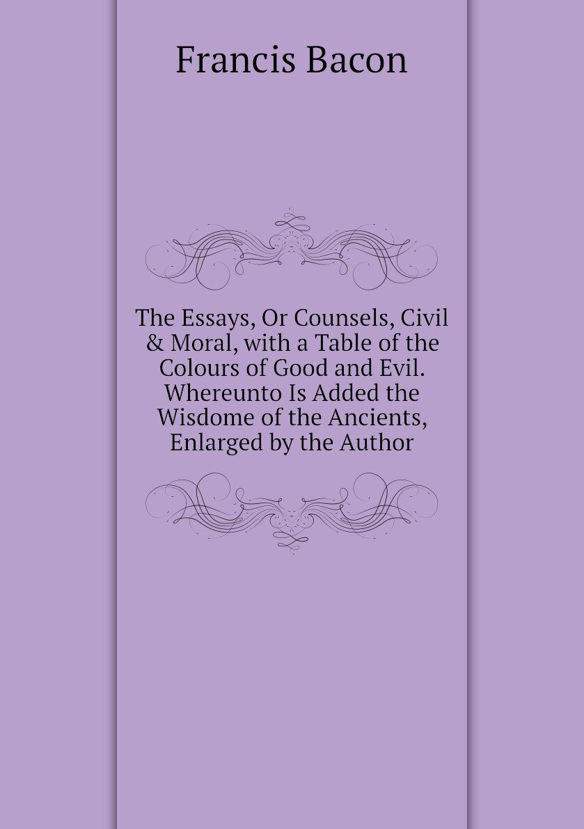 The Essays, Or Counsels, Civil & Moral, with a Table of the Colours of Good and Evil. Whereunto Is Added the Wisdome of the Ancients, Enlarged by the Author