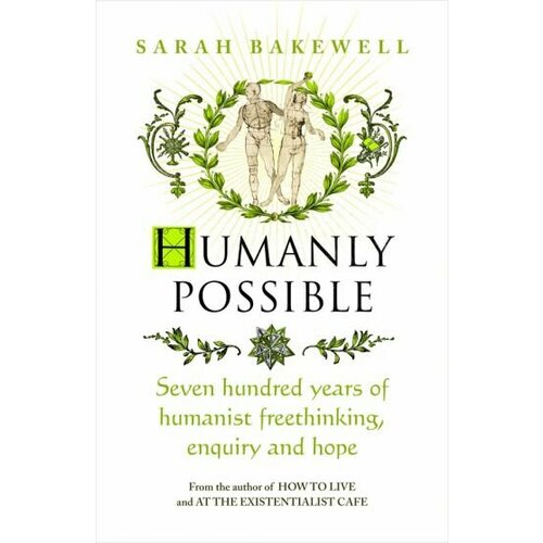 Sarah Bakewell - Humanly Possible. Seven Hundred Years of Humanist Freethinking, Enquiry and Hope