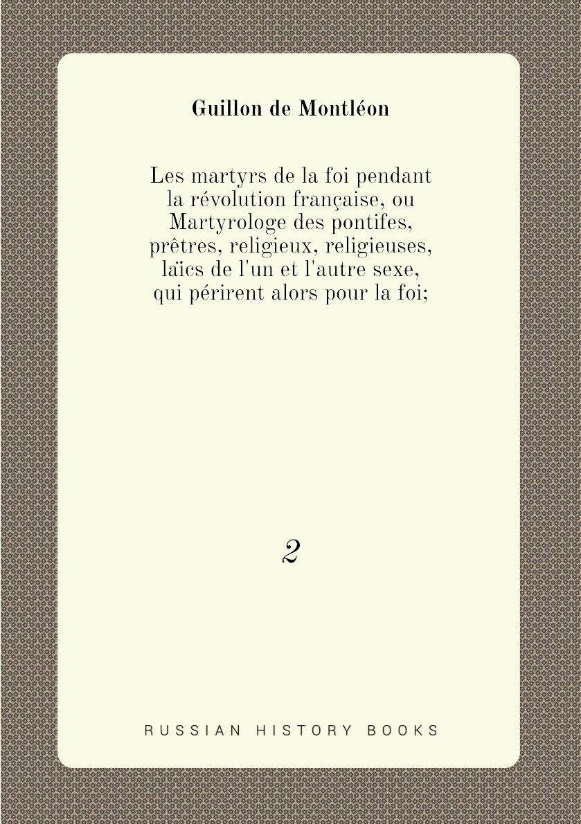 Les martyrs de la foi pendant la révolution française, ou Martyrologe des pontifes, prêtres, religieux, religieuses, laïcs de l'un et l'autre sexe, qui périrent alors pour la foi. 2