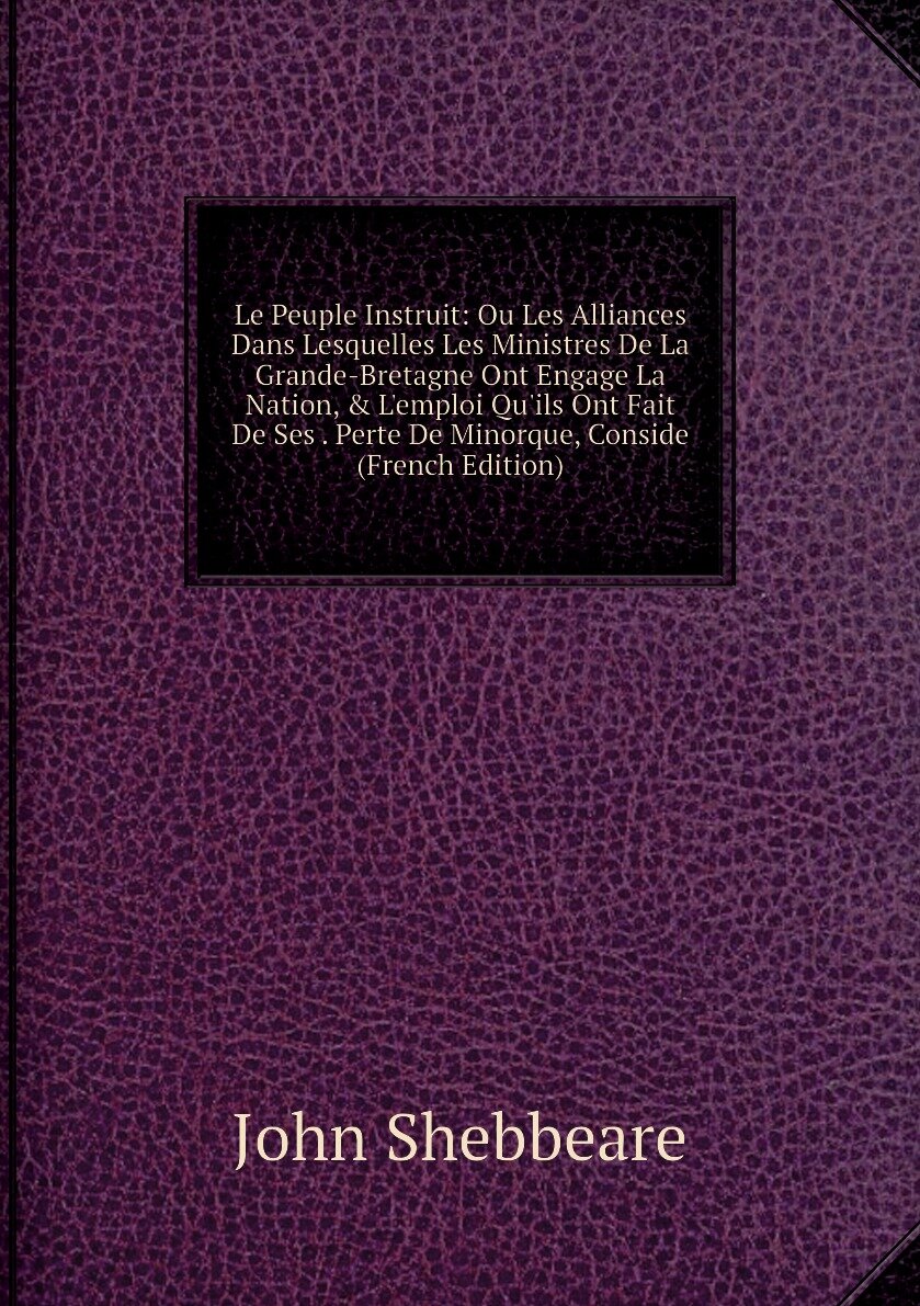 Le Peuple Instruit: Ou Les Alliances Dans Lesquelles Les Ministres De La Grande-Bretagne Ont Engage La Nation, & L'emploi Qu'ils Ont Fait De Ses . Perte De Minorque, Conside (French Edition)