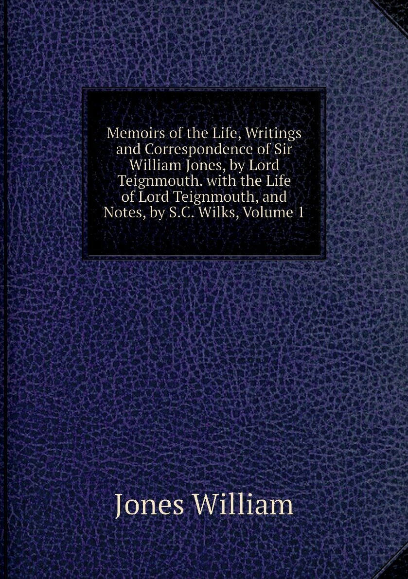 Memoirs of the Life, Writings and Correspondence of Sir William Jones, by Lord Teignmouth. with the Life of Lord Teignmouth, and Notes, by S.C. Wilks, Volume 1
