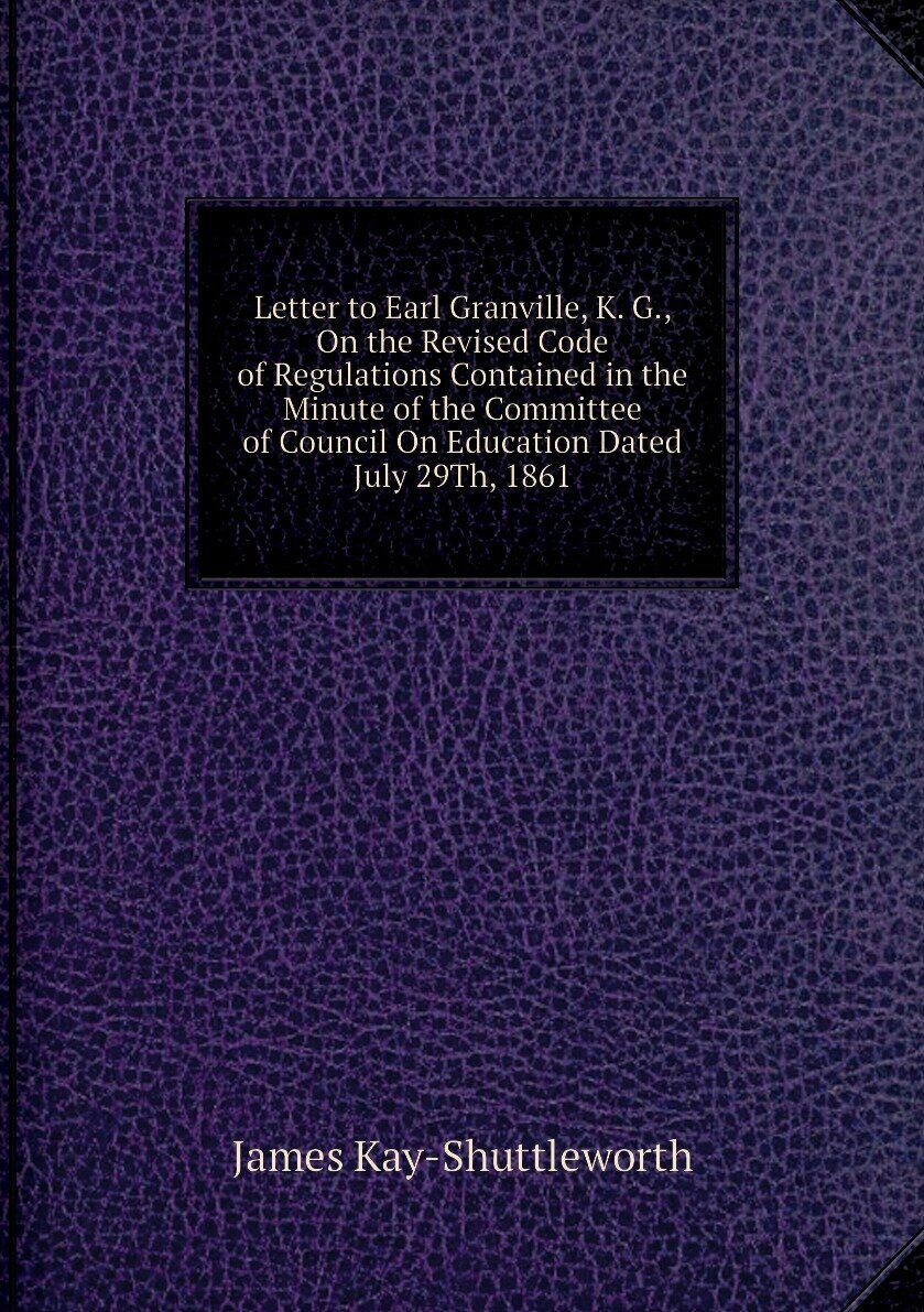 Letter to Earl Granville, K. G, On the Revised Code of Regulations Contained in the Minute of the Committee of Council On Education Dated July 29Th, 1861