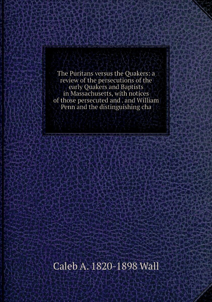 The Puritans versus the Quakers: a review of the persecutions of the early Quakers and Baptists in Massachusetts, with notices of those persecuted and . and William Penn and the distinguishing cha