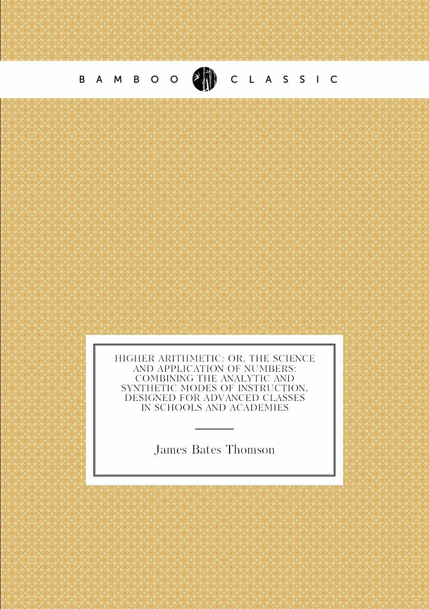 Higher Arithmetic: Or, the Science and Application of Numbers: Combining the Analytic and Synthetic Modes of Instruction, Designed for Advanced Classes in Schools and Academies