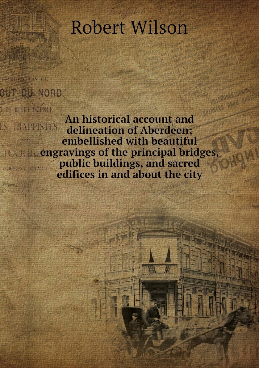An historical account and delineation of Aberdeen; embellished with beautiful engravings of the principal bridges, public buildings, and sacred edifices in and about the city