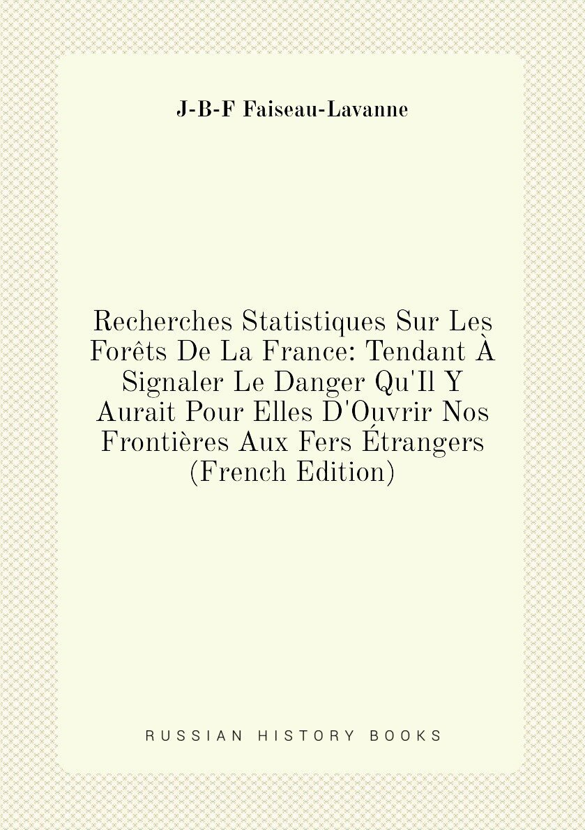 Recherches Statistiques Sur Les Forêts De La France: Tendant À Signaler Le Danger Qu'Il Y Aurait Pour Elles D'Ouvrir Nos Frontières Aux Fers Étranger…