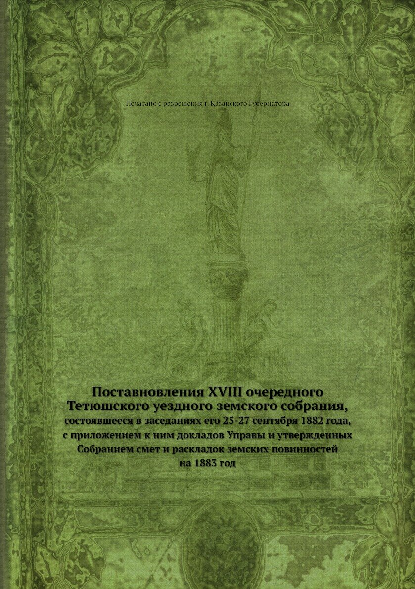 Поставновления XVIII очередного Тетюшского уездного земского собрания. состоявшееся в заседаниях его 25-27 сентября 1882 года, с приложением к ним докладов Управы и утвержденных Собранием смет и раскладок земских повинностей на 1883 год