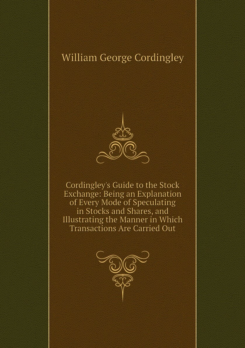 Cordingley's Guide to the Stock Exchange: Being an Explanation of Every Mode of Speculating in Stocks and Shares, and Illustrating the Manner in Which Transactions Are Carried Out