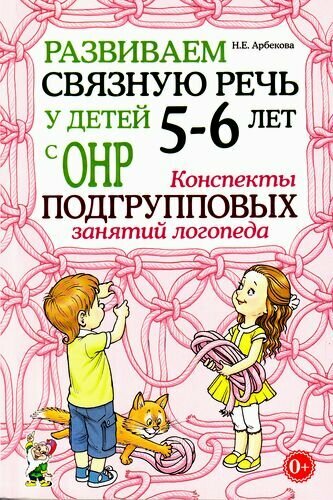 Арбекова Н. Е. Развиваем связную речь у детей 5-6 лет с ОНР. Конспекты подгрупповых занятий логопеда,