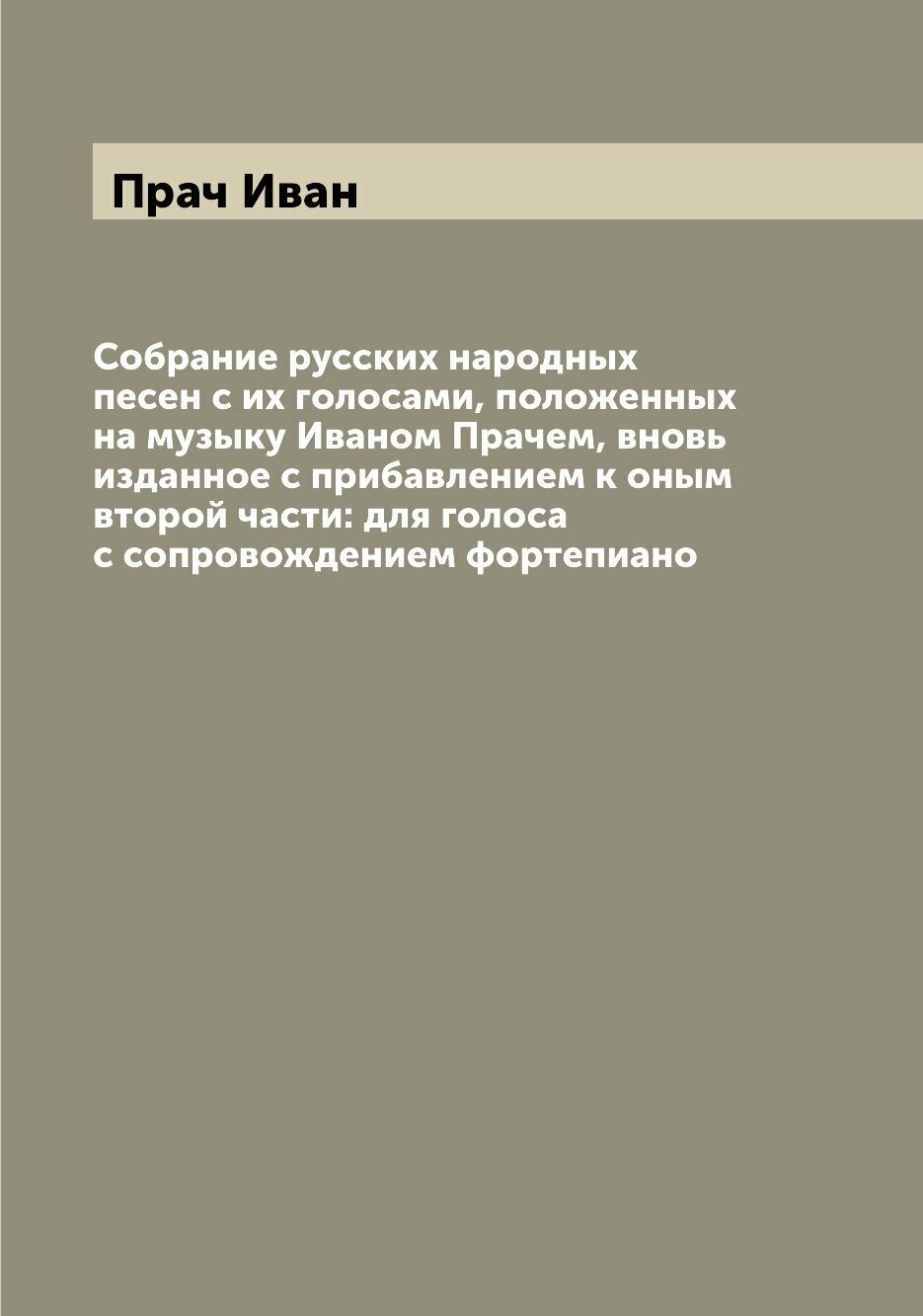 Собрание русских народных песен с их голосами, положенных на музыку Иваном Прачем, вновь изданное с прибавлением к оным второй части: для голоса с со…