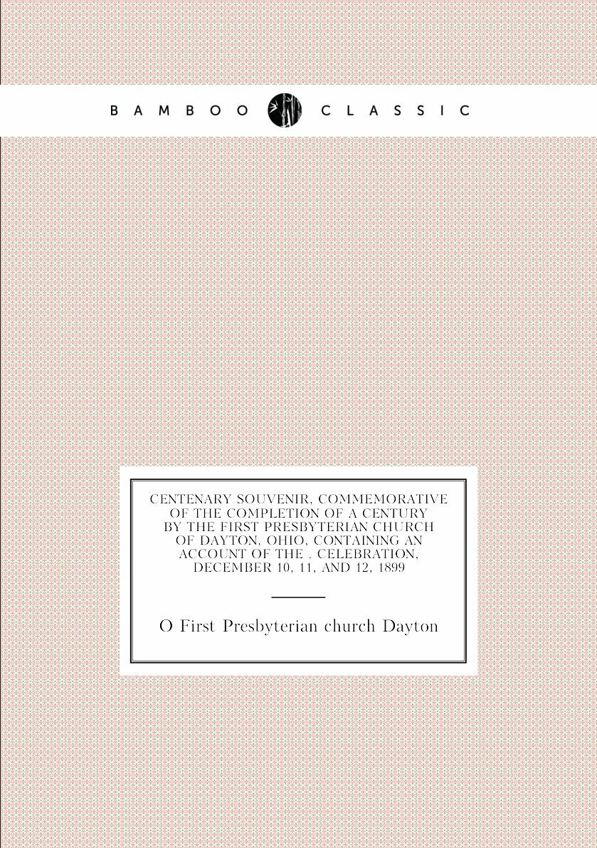 Centenary souvenir, commemorative of the completion of a century by the First Presbyterian church of Dayton, Ohio, containing an account of the . celebration, December 10, 11, and 12, 1899