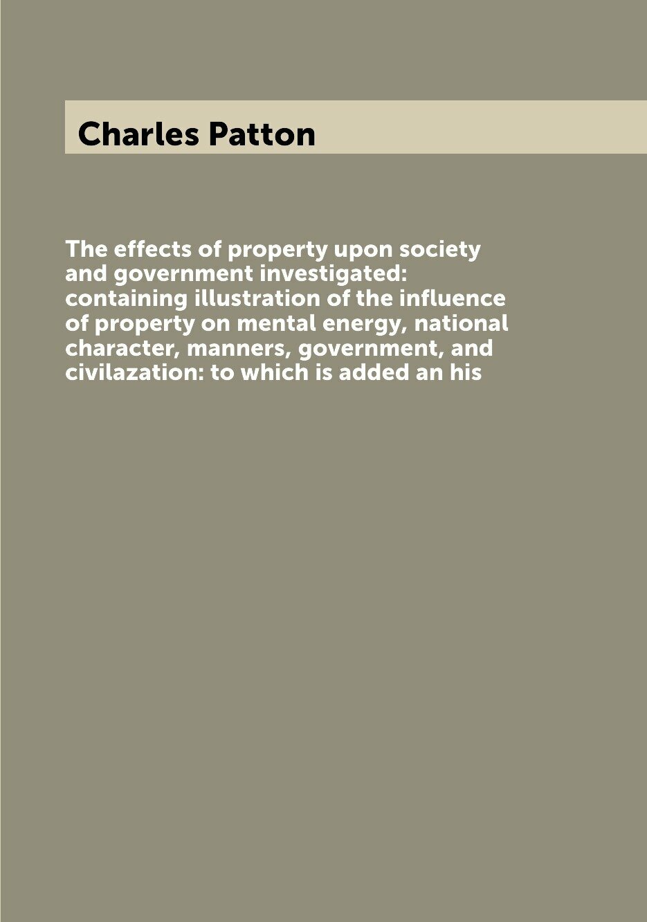 The effects of property upon society and government investigated: containing illustration of the influence of property on mental energy, national character, manners, government, and civilazation: to which is added an his