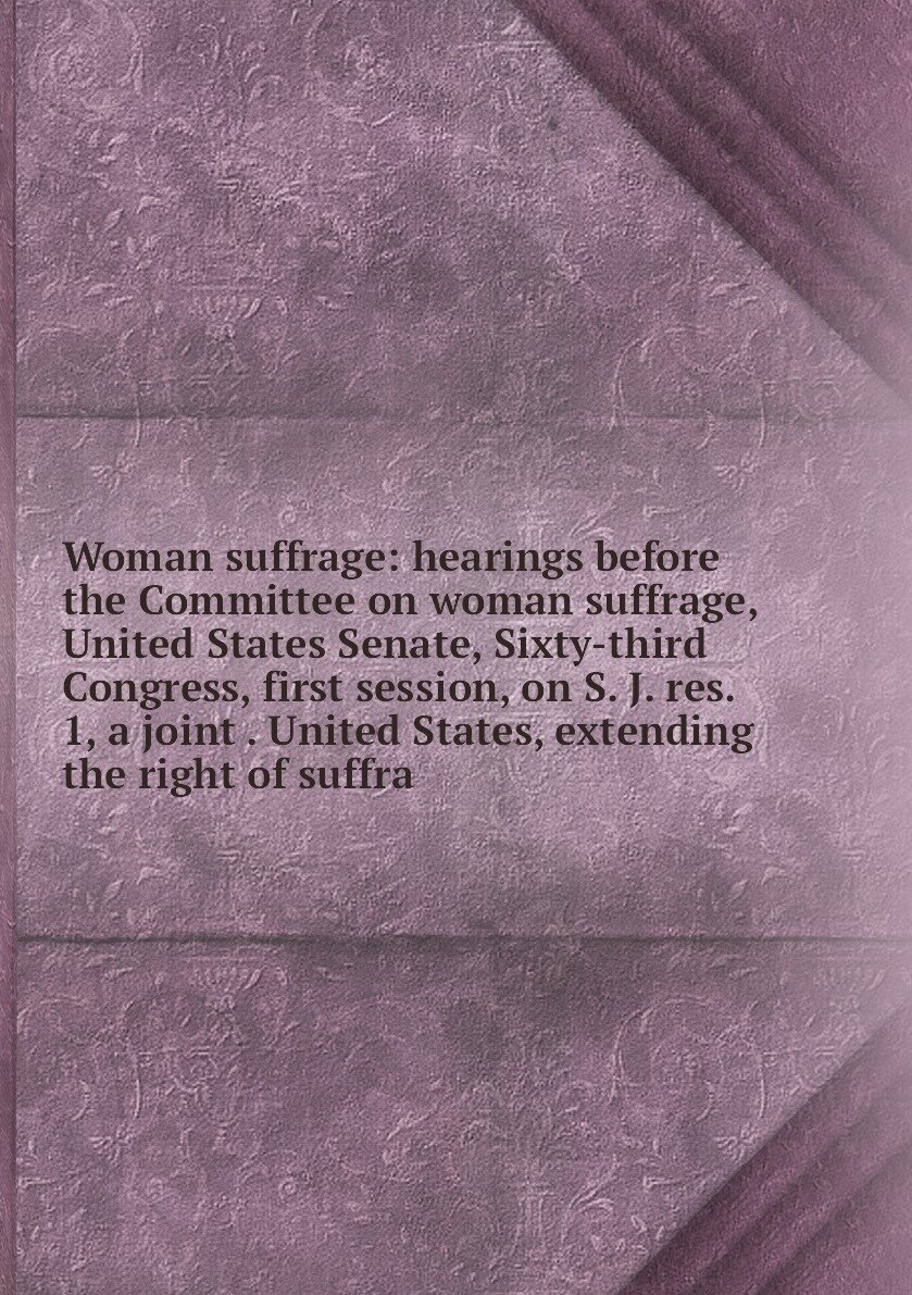 Woman suffrage: hearings before the Committee on woman suffrage, United States Senate, Sixty-third Congress, first session, on S. J. res. 1, a joint . United States, extending the right of suffra