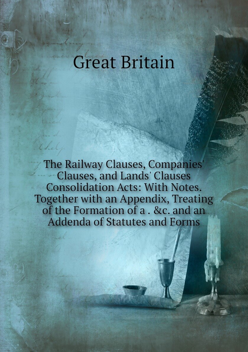 The Railway Clauses, Companies' Clauses, and Lands' Clauses Consolidation Acts: With Notes. Together with an Appendix, Treating of the Formation of a . &c. and an Addenda of Statutes and Forms