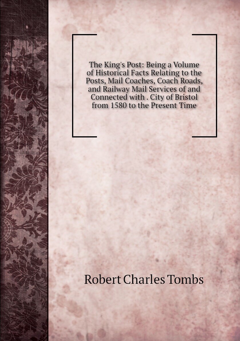 The King's Post: Being a Volume of Historical Facts Relating to the Posts, Mail Coaches, Coach Roads, and Railway Mail Services of and Connected with . City of Bristol from 1580 to the Present Time