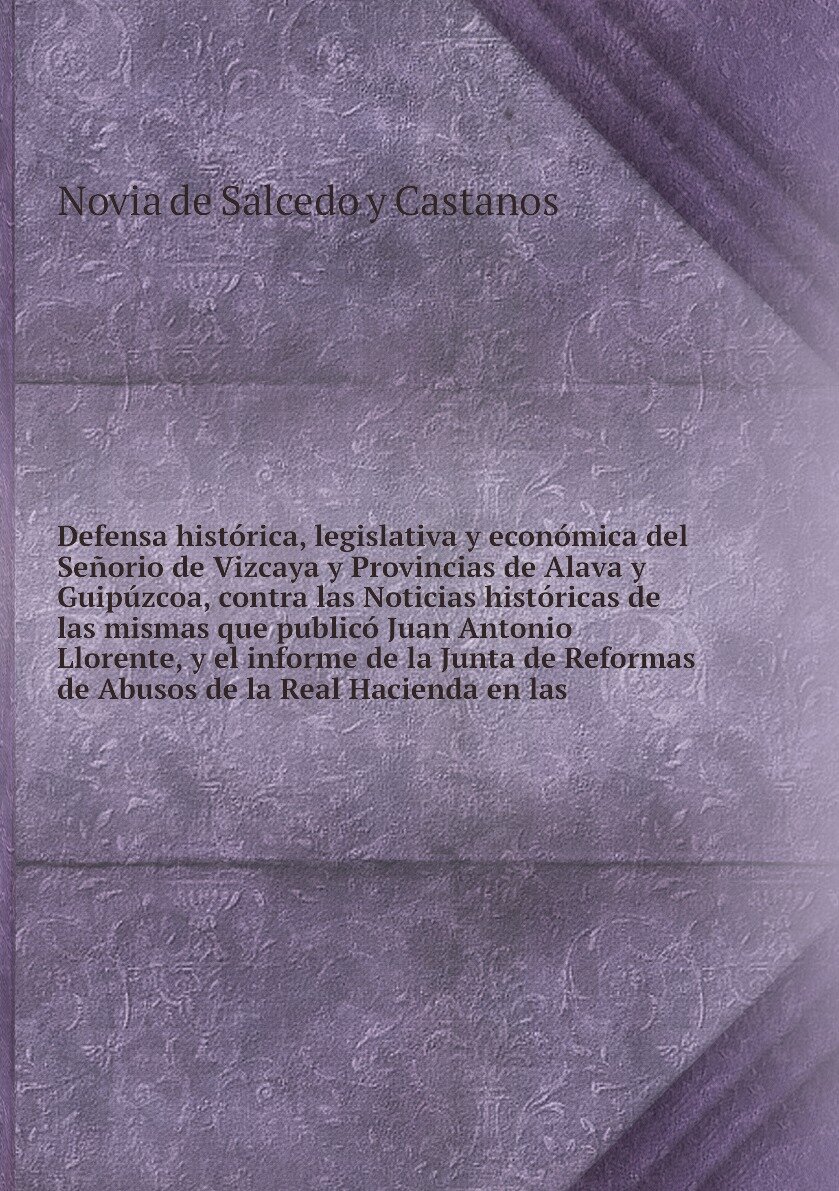 Defensa histórica, legislativa y económica del Señorio de Vizcaya y Provincias de Alava y Guipúzcoa, contra las Noticias históricas de las mismas que publicó Juan Antonio Llorente, y el informe de la Junta de Reformas de Abusos de la Real Hacienda en las