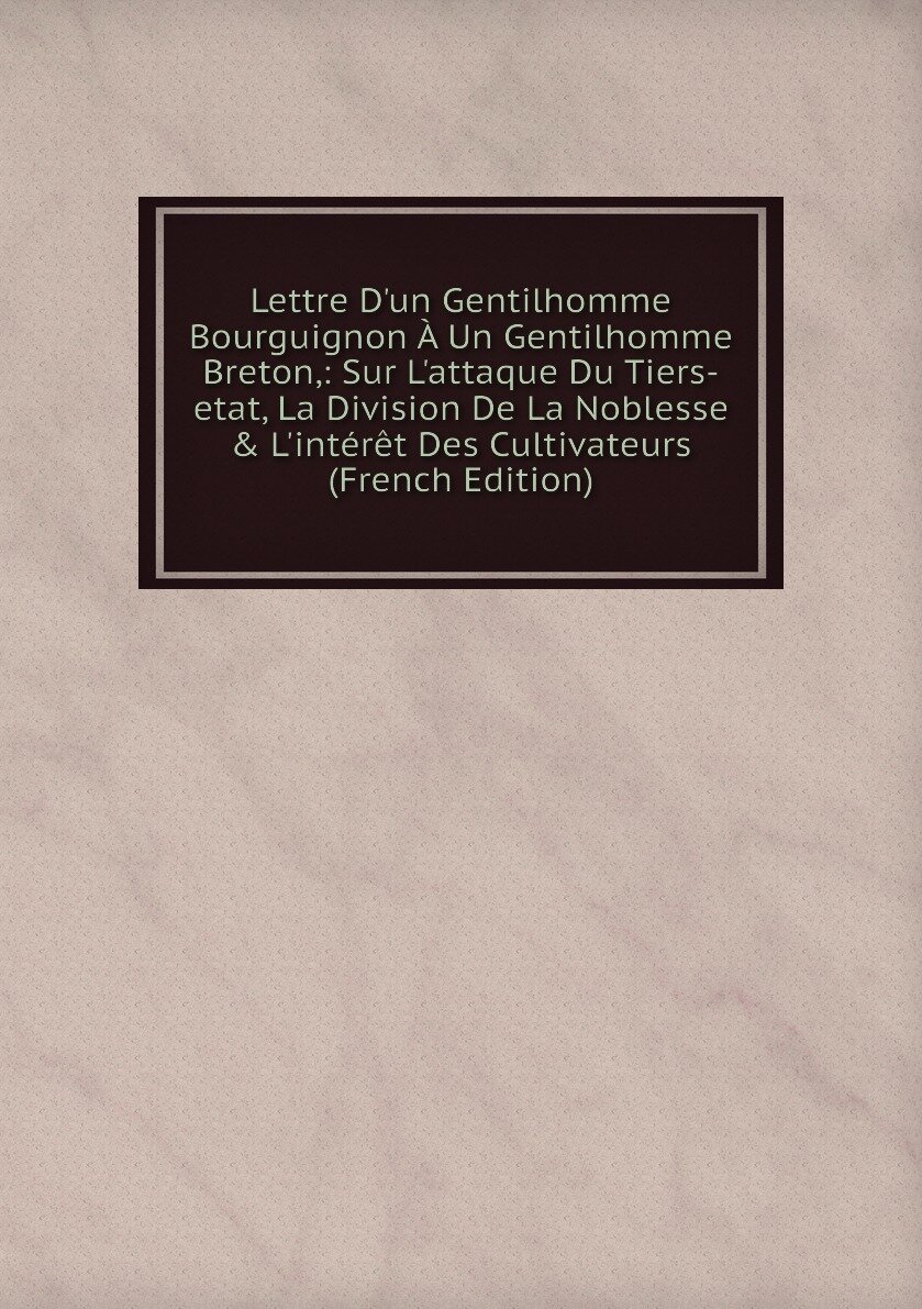 Lettre D'un Gentilhomme Bourguignon À Un Gentilhomme Breton: Sur L'attaque Du Tiers-etat, La Division De La Noblesse & L'intérêt Des Cultivateurs (French Edition)