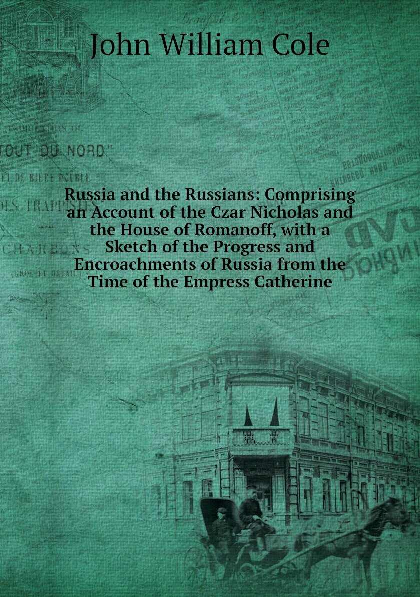 Russia and the Russians: Comprising an Account of the Czar Nicholas and the House of Romanoff, with a Sketch of the Progress and Encroachments of Russia from the Time of the Empress Catherine