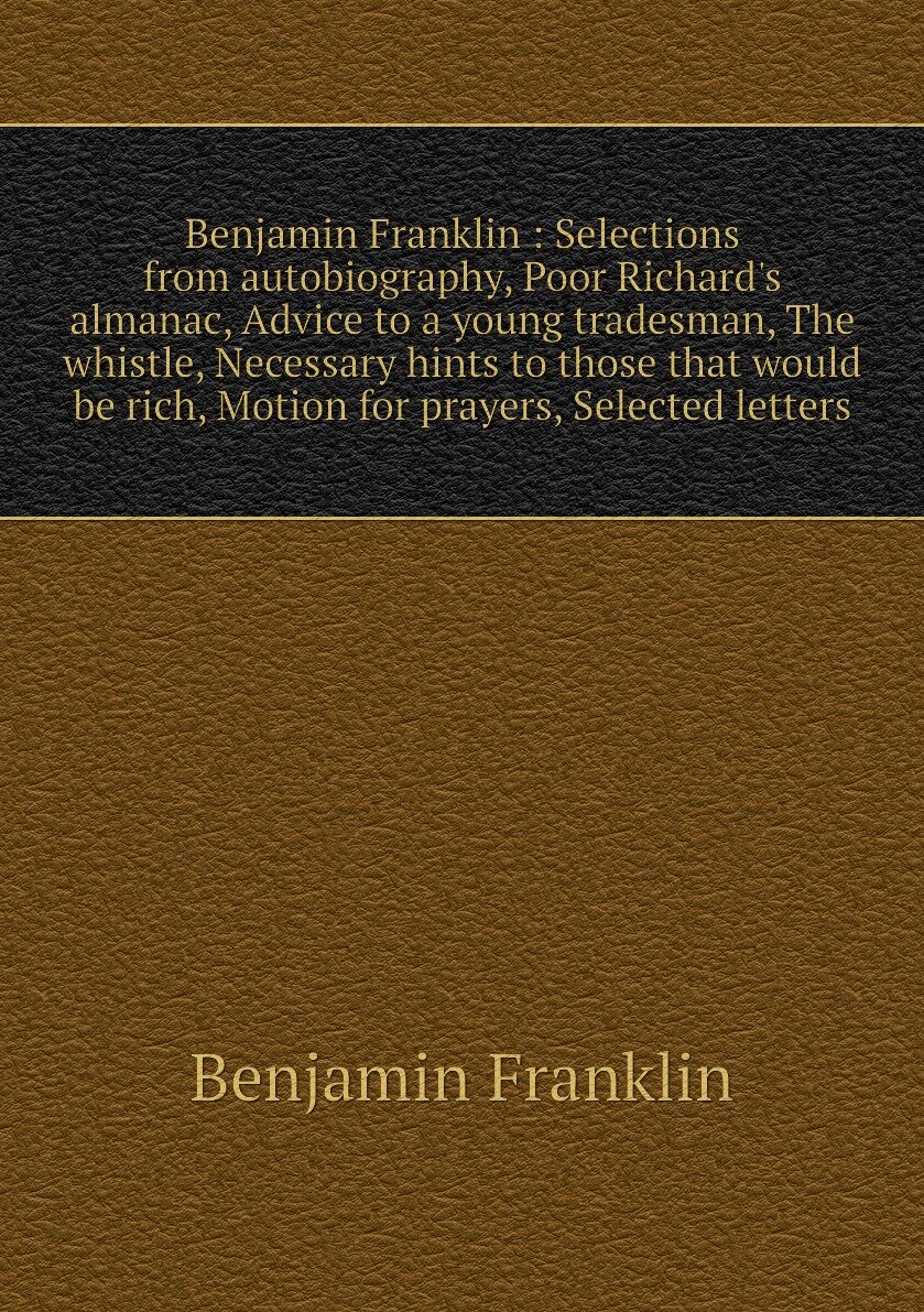 Benjamin Franklin : Selections from autobiography, Poor Richard's almanac, Advice to a young tradesman, The whistle, Necessary hints to those that would be rich, Motion for prayers, Selected letters