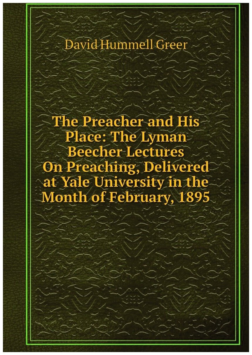 The Preacher and His Place: The Lyman Beecher Lectures On Preaching, Delivered at Yale University in the Month of February, 1895