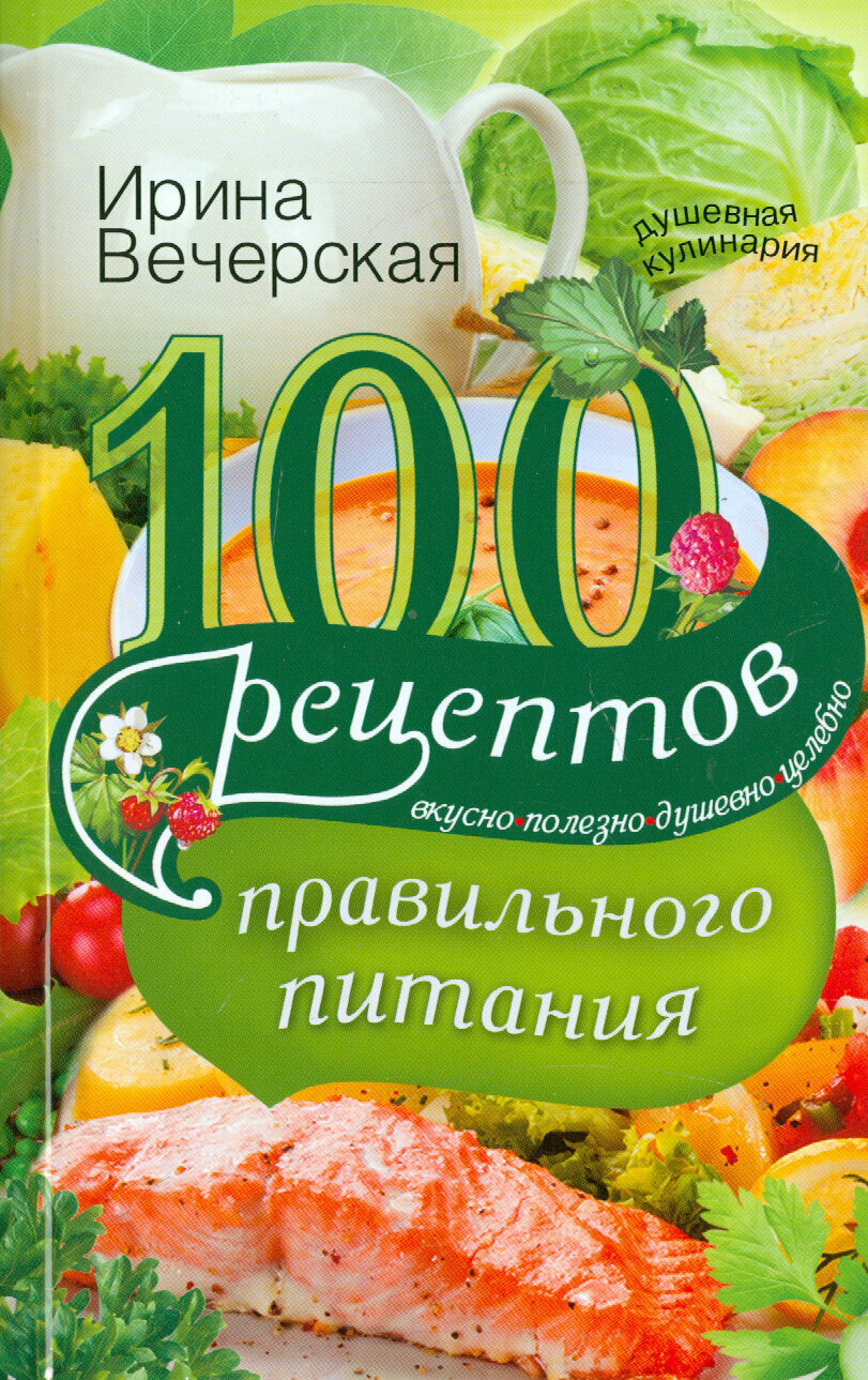 100 рецептов правильного питания. Вкусно, полезно, душевно, целебно | Вечерская Ирина