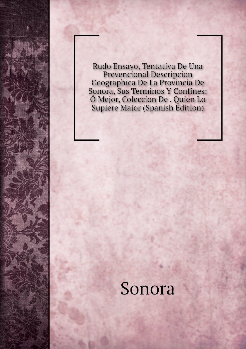 Rudo Ensayo, Tentativa De Una Prevencional Descripcion Geographica De La Provincia De Sonora, Sus Terminos Y Confines: Ó Mejor, Coleccion De . Quien Lo Supiere Major (Spanish Edition)