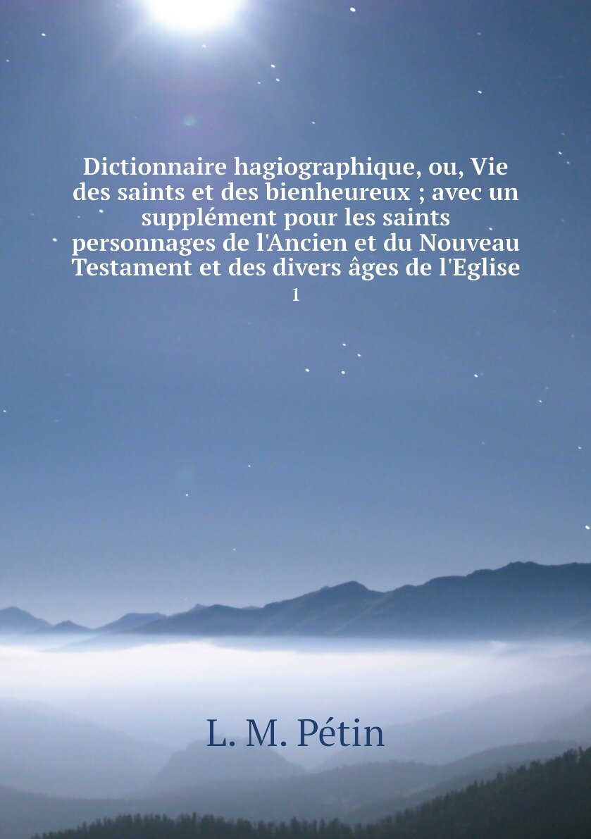 Dictionnaire hagiographique, ou, Vie des saints et des bienheureux ; avec un supplément pour les saints personnages de l'Ancien et du Nouveau Testament et des divers âges de l'Eglise. 1