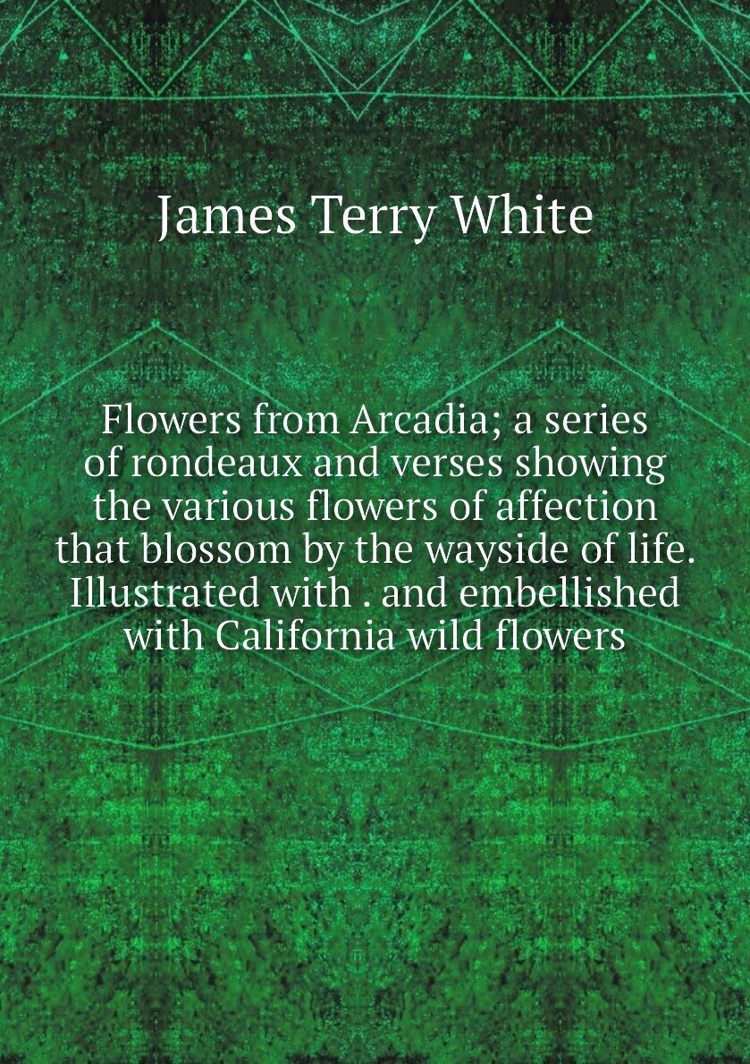 Flowers from Arcadia; a series of rondeaux and verses showing the various flowers of affection that blossom by the wayside of life. Illustrated with . and embellished with California wild flowers