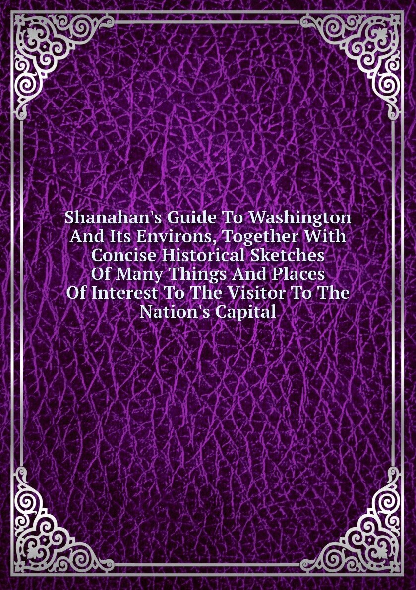 Shanahan's Guide To Washington And Its Environs, Together With Concise Historical Sketches Of Many Things And Places Of Interest To The Visitor To The Nation's Capital