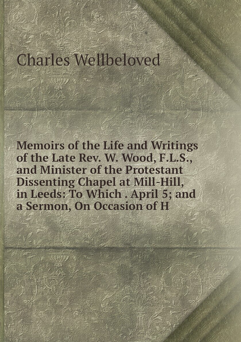 Memoirs of the Life and Writings of the Late Rev. W. Wood, F.L.S, and Minister of the Protestant Dissenting Chapel at Mill-Hill, in Leeds: To Which . April 5; and a Sermon, On Occasion of H