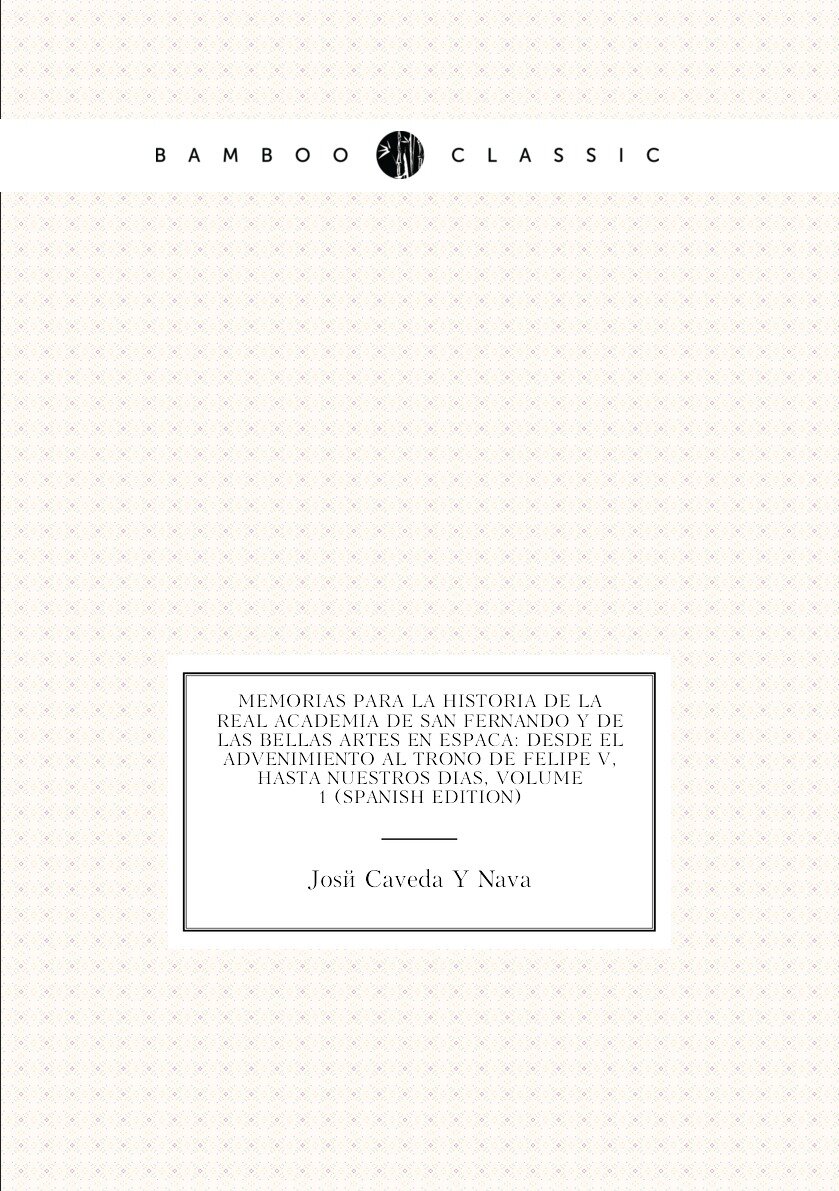 Memorias Para La Historia De La Real Academia De San Fernando Y De Las Bellas Artes En España: Desde El Advenimiento Al Trono De Felipe V, Hasta Nuestros Dias, Volume 1 (Spanish Edition)