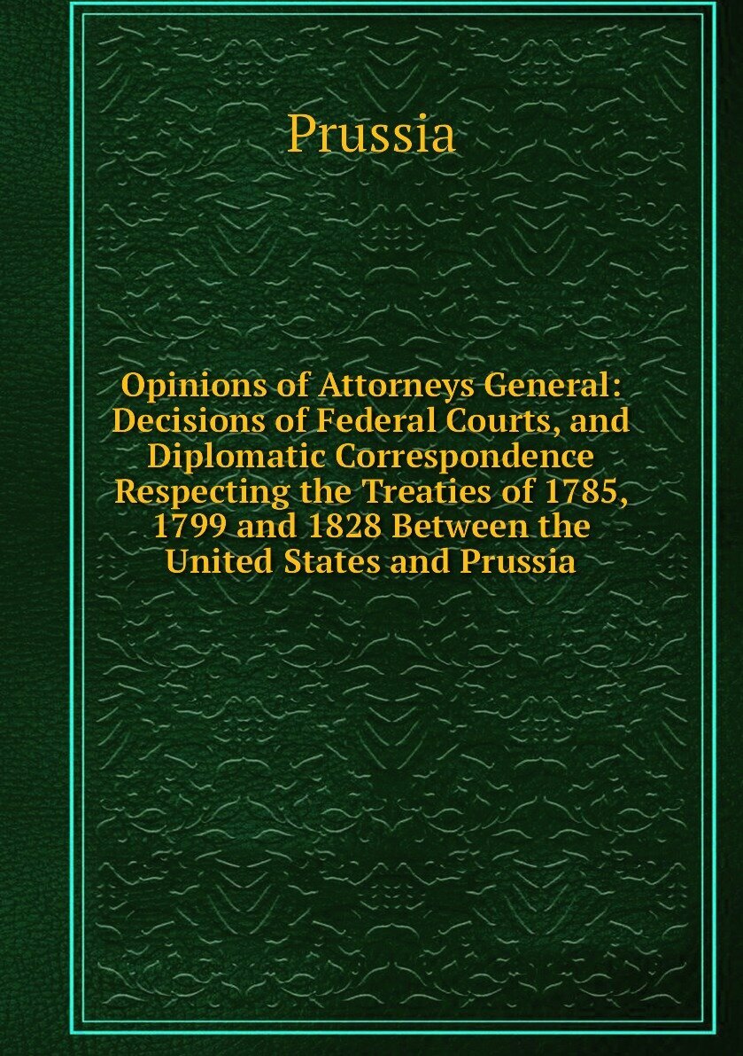 Opinions of Attorneys General: Decisions of Federal Courts, and Diplomatic Correspondence Respecting the Treaties of 1785, 1799 and 1828 Between the United States and Prussia