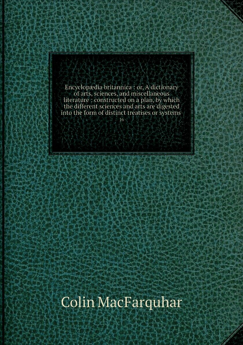 Encyclopædia britannica : or, A dictionary of arts, sciences, and miscellaneous literature : constructed on a plan, by which the different sciences and arts are digested into the form of distinct treatises or systems . 16